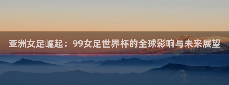 亚洲杯比赛直播：亚洲女足崛起：99女足世界杯的全球影响与未来展望